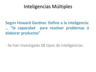Inteligencias Múltiples

Según Howard Gardner. Define a la inteligencia:
… “la capacidad para resolver problemas ó
elaborar productos”

- Se han investigado 08 tipos de inteligencias.
 