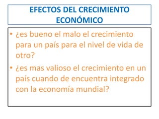 EFECTOS DEL CRECIMIENTO 
ECONÓMICO 
• ¿es bueno el malo el crecimiento 
para un país para el nivel de vida de 
otro? 
• ¿es mas valioso el crecimiento en un 
país cuando de encuentra integrado 
con la economía mundial? 
 