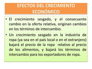 EFECTOS DEL CRECIMIENTO 
ECONÓMICO 
• El crecimiento sesgado, y el consecuente 
cambio en la oferta relativa, originan cambios 
en los términos de intercambio. 
• Un crecimiento sesgado en la industria de 
ropa (ya sea en el país local o en el extranjero) 
bajará el precio de la ropa relativo al precio 
de los alimentos, y bajará los términos de 
intercambio para los exportadores de ropa. 
 