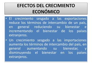 EFECTOS DEL CRECIMIENTO 
ECONÓMICO 
• El crecimiento sesgado a las exportaciones 
reduce los términos de intercambio de un país, 
en general reduciendo su bienestar e 
incrementando el bienestar de los países 
extranjeros. 
• Un crecimiento sesgado a las importaciones 
aumenta los términos de intercambio del país, en 
general aumentando su bienestar, y 
disminuyendo el bienestar en los países 
extranjeros. 
 