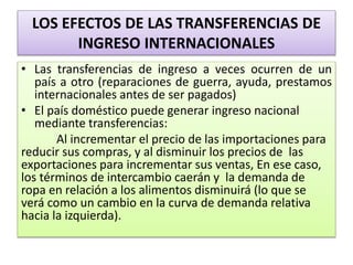 LOS EFECTOS DE LAS TRANSFERENCIAS DE 
INGRESO INTERNACIONALES 
• Las transferencias de ingreso a veces ocurren de un 
país a otro (reparaciones de guerra, ayuda, prestamos 
internacionales antes de ser pagados) 
• El país doméstico puede generar ingreso nacional 
mediante transferencias: 
Al incrementar el precio de las importaciones para 
reducir sus compras, y al disminuir los precios de las 
exportaciones para incrementar sus ventas, En ese caso, 
los términos de intercambio caerán y la demanda de 
ropa en relación a los alimentos disminuirá (lo que se 
verá como un cambio en la curva de demanda relativa 
hacia la izquierda). 
 