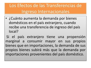 Los Efectos de las Transferencias de 
Ingreso Internacionales 
• ¿Cuánto aumenta la demanda por bienes 
domésticos en el país extranjero, cuando 
recibe una transferencia de ingreso del país 
local? 
Si el país extranjero tiene una propensión 
marginal a consumir mayor en sus propios 
bienes que en importaciones, la demanda de sus 
propios bienes subirá más que la demanda por 
importaciones provenientes del país doméstico. 
 
