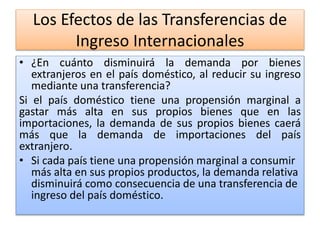 Los Efectos de las Transferencias de 
Ingreso Internacionales 
• ¿En cuánto disminuirá la demanda por bienes 
extranjeros en el país doméstico, al reducir su ingreso 
mediante una transferencia? 
Si el país doméstico tiene una propensión marginal a 
gastar más alta en sus propios bienes que en las 
importaciones, la demanda de sus propios bienes caerá 
más que la demanda de importaciones del país 
extranjero. 
• Si cada país tiene una propensión marginal a consumir 
más alta en sus propios productos, la demanda relativa 
disminuirá como consecuencia de una transferencia de 
ingreso del país doméstico. 
 
