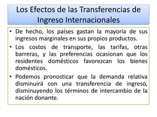 Los Efectos de las Transferencias de 
Ingreso Internacionales 
• De hecho, los países gastan la mayoría de sus 
ingresos marginales en sus propios productos. 
• Los costos de transporte, las tarifas, otras 
barreras, y las preferencias ocasionan que los 
residentes domésticos favorezcan los bienes 
domésticos. 
• Podemos pronosticar que la demanda relativa 
disminuirá con una transferencia de ingreso, 
disminuyendo los términos de intercambio de la 
nación donante. 
 