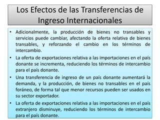 Los Efectos de las Transferencias de 
Ingreso Internacionales 
• Adicionalmente, la producción de bienes no transables y 
servicios puede cambiar, afectando la oferta relativa de bienes 
transables, y reforzando el cambio en los términos de 
intercambio. 
• La oferta de exportaciones relativa a las importaciones en el país 
donante se incrementa, reduciendo los términos de intercambio 
para el país donante. 
• Una transferencia de ingreso de un país donante aumentará la 
demanda, y la producción, de bienes no transables en el país 
foráneo, de forma tal que menor recursos pueden ser usados en 
su sector exportador. 
• La oferta de exportaciones relativa a las importaciones en el país 
extranjero disminuye, reduciendo los términos de intercambio 
para el país donante. 
 