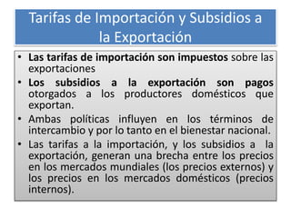Tarifas de Importación y Subsidios a 
la Exportación 
• Las tarifas de importación son impuestos sobre las 
exportaciones 
• Los subsidios a la exportación son pagos 
otorgados a los productores domésticos que 
exportan. 
• Ambas políticas influyen en los términos de 
intercambio y por lo tanto en el bienestar nacional. 
• Las tarifas a la importación, y los subsidios a la 
exportación, generan una brecha entre los precios 
en los mercados mundiales (los precios externos) y 
los precios en los mercados domésticos (precios 
internos). 
 
