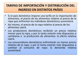 TARIFAS DE IMPORTACIÓN Y DISTRIBUCIÓN DEL 
INGRESO EN DISTINTOS PAÍSES 
• Si el país doméstico impone una tarifa en la importación de 
alimentos, el precio de los alimentos relativo al precio de la 
ropa que enfrentan los individuos domésticos aumentará. 
• Así mismo, el precio de la ropa relativo al precio de los 
alimentos caerá. 
• Los productores domésticos recibirán un precio relativo 
menor para la ropa, y por lo tanto estarán más dispuestos a 
cambiarse a la producción de alimentos: la oferta relativa 
caerá. 
• Los consumidores domésticos enfrentarán un menor precio 
relativo de la ropa, y por lo tanto estarán más dispuestos a 
cambiar al consumo de ropa: la demanda relativa 
aumentará. 
 