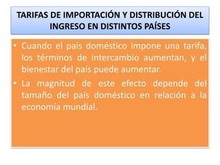 TARIFAS DE IMPORTACIÓN Y DISTRIBUCIÓN DEL 
INGRESO EN DISTINTOS PAÍSES 
• Cuando el país doméstico impone una tarifa, 
los términos de intercambio aumentan, y el 
bienestar del país puede aumentar. 
• La magnitud de este efecto depende del 
tamaño del país doméstico en relación a la 
economía mundial. 
 
