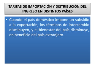 TARIFAS DE IMPORTACIÓN Y DISTRIBUCIÓN DEL 
INGRESO EN DISTINTOS PAÍSES 
• Cuando el país doméstico impone un subsidio 
a la exportación, los términos de intercambio 
disminuyen, y el bienestar del país disminuye, 
en beneficio del país extranjero. 
 