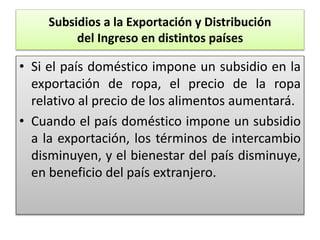 Subsidios a la Exportación y Distribución 
del Ingreso en distintos países 
• Si el país doméstico impone un subsidio en la 
exportación de ropa, el precio de la ropa 
relativo al precio de los alimentos aumentará. 
• Cuando el país doméstico impone un subsidio 
a la exportación, los términos de intercambio 
disminuyen, y el bienestar del país disminuye, 
en beneficio del país extranjero. 
 