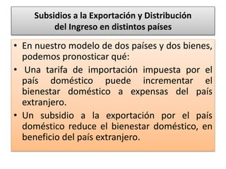 Subsidios a la Exportación y Distribución 
del Ingreso en distintos países 
• En nuestro modelo de dos países y dos bienes, 
podemos pronosticar qué: 
• Una tarifa de importación impuesta por el 
país doméstico puede incrementar el 
bienestar doméstico a expensas del país 
extranjero. 
• Un subsidio a la exportación por el país 
doméstico reduce el bienestar doméstico, en 
beneficio del país extranjero. 
 