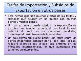 Tarifas de Importación y Subsidios de 
Exportación en otros países 
• Pero hemos ignorado muchos efectos de las tarifas y 
subsidios que ocurren en un mundo con muchos 
bienes y muchos países. 
• Un país extranjero puede subsidiar la exportación de 
un bien que también exporta el país local, lo cual 
reducirá el precio en los mercados mundiales, 
disminuyendo sus términos de intercambio. 
• Un país extranjero puede poner una tarifa sobre los 
bienes importados también por el país local, lo cual 
reducirá el precio que el país local enfrenta en los 
mercados internacionales, lo que aumentará sus 
términos de intercambio. 
 