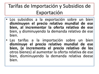 Tarifas de Importación y Subsidios de 
Exportación 
• Los subsidios a la exportación sobre un bien 
disminuyen el precio relativo mundial de ese 
bien, al incrementar la oferta relativa de ese 
bien, y disminuyendo la demanda relativo de ese 
bien. 
• Las tarifas a la importación sobre un bien 
disminuye el precio relativo mundial de ese 
bien, (e incrementa el precio relativo de los 
otros bienes) al aumentar la oferta relativa de ese 
bien, disminuyendo la demanda relativa deese 
bien. 
 