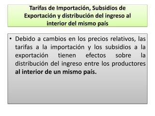 Tarifas de Importación, Subsidios de 
Exportación y distribución del ingreso al 
interior del mismo país 
• Debido a cambios en los precios relativos, las 
tarifas a la importación y los subsidios a la 
exportación tienen efectos sobre la 
distribución del ingreso entre los productores 
al interior de un mismo país. 
 