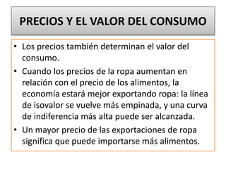PRECIOS Y EL VALOR DEL CONSUMO 
• Los precios también determinan el valor del 
consumo. 
• Cuando los precios de la ropa aumentan en 
relación con el precio de los alimentos, la 
economía estará mejor exportando ropa: la línea 
de isovalor se vuelve más empinada, y una curva 
de indiferencia más alta puede ser alcanzada. 
• Un mayor precio de las exportaciones de ropa 
significa que puede importarse más alimentos. 
 
