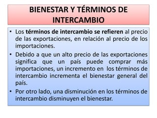 BIENESTAR Y TÉRMINOS DE 
INTERCAMBIO 
• Los términos de intercambio se refieren al precio 
de las exportaciones, en relación al precio de los 
importaciones. 
• Debido a que un alto precio de las exportaciones 
significa que un país puede comprar más 
importaciones, un incremento en los términos de 
intercambio incrementa el bienestar general del 
país. 
• Por otro lado, una disminución en los términos de 
intercambio disminuyen el bienestar. 
 