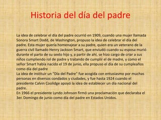 Historia del día del padre
La idea de celebrar el día del padre ocurrió en 1909, cuando una mujer llamada
Sonora Smart Dodd, de Washington, propuso la idea de celebrar el día del
padre. Esta mujer quería homenajear a su padre, quien era un veterano de la
guerra civil llamado Henry Jackson Smart, que enviudó cuando su esposa murió
durante el parto de su sexto hijo y, a partir de ahí, se hizo cargo de criar a sus
niños cumpliendo rol de padre y tratando de cumplir el de madre, y como el
señor Smart había nacido el 19 de junio, ella propuso el día de su cumpleaños
como día del padre
La idea de instituir un "Día del Padre" fue acogida con entusiasmo por muchas
personas en diversos condados y ciudades, y fue hasta 1924 cuando el
presidente Calvin Coolidge apoyó la idea de establecer un día nacional del
padre.
En 1966 el presidente Lyndo Johnson firmó una proclamación que declaraba el
3er. Domingo de junio como día del padre en Estados Unidos.
 