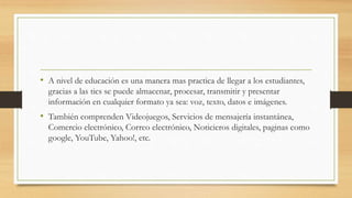 • A nivel de educación es una manera mas practica de llegar a los estudiantes,
gracias a las tics se puede almacenar, procesar, transmitir y presentar
información en cualquier formato ya sea: voz, texto, datos e imágenes.
• También comprenden Videojuegos, Servicios de mensajería instantánea,
Comercio electrónico, Correo electrónico, Noticieros digitales, paginas como
google, YouTube, Yahoo!, etc.
 