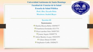 Universidad Autónoma de Santo Domingo
Facultad de Ciencias de la Salud
Escuela de Salud Pública
Prof.: Dra. Escarle Peña
Monitora: Anabel Reyes
Sección: 03
Sustentantes
Danilsa Decena Beltre 100098377
Franchesca Fernández EU1770
Eloysi carolina Ortiz 100207393
Joanny Segura 100089778
Arlette Ramírez La paz 100210393
Yubery Duran CI-8200
Stephanies Catillo 100206271
 