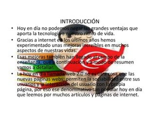 INTRODUCCIÓN
• Hoy en día no podemos negar las grandes ventajas que
  aporta la tecnología a nuestro ritmo de vida.
• Gracias a internet en los últimos años hemos
  experimentado unas mejoras increíbles en muchos
  aspectos de nuestras vidas.
• Esas mejoras también han llegado al campo de la
  enseñanza, que a continuación y a modo de resumen
  vamos a detallar.
• La hoy en día llamada web 2.0 no es otra cosa que las
  nuevas páginas webs; permiten la sociabilidad entre sus
  usuarios y la interacción del usuario con la propia
  página, por eso ese denominativo tan popular hoy en día
  que leemos por muchos artículos y páginas de internet.
 