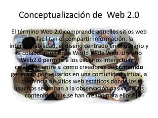 Conceptualización de Web 2.0
 El término Web 2.0 comprende aquellos sitios web
       que facilitan el compartir información, la
interoperabilidad, el diseño centrado en el usuario y
   la colaboración en la World Wide Web. Un sitio
     Web2.0 permite a los usuarios interactuar y
  colaborar entre sí como creadores de contenido
 generado por usuarios en una comunidad virtual, a
      diferencia de sitios web estáticos donde los
  usuarios se limitan a la observación pasiva de los
       contenidos que se han creado para ellos.
 