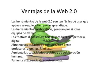 Ventajas de la Web 2.0
Las herramientas de la web 2.0 son tan fáciles de usar que
apenas se requiere tiempo de aprendizaje.
Las herramientas colaborativas, generan por si solas
equipos de trabajo.
Los “nativos digitales” ya han alcanzado la competencia
digital.
Abre nuevos espacios de comunicación entre
profesores, alumnos, familias,..
Aumenta las capacidades sociales y de colaboración
humana.
Fomenta el aprendizaje constructivista.
 