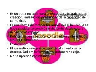 • Es un buen método para la realización de trabajos de
  creación, indagación y desarrollo de la capacidad de
  comunicar.
• Es una forma de romper los muros del aula. Lo que se
  hace en clase se continúa trabajando desde casa o
  desde otros espacios.
• Publicar, saberse leído/a, comentado/a y observado
  resulta estimulante.
• Es divertido.
• El aprendizaje no puede concluir al abandonar la
  escuela. Debemos fomentar el autoaprendizaje.
• No se aprende escuchando.
 