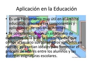 Aplicación en la Educación
• Es una herramienta muy útil en el ámbito
  educativo, gracias a sus componentes y
  aplicaciones de uso en la internet.
• Se complementa con un sinnúmero de
elementos de la web, la interactividad que
ofrece al usuario sus parámetros aplicados en
nuestro país serian ideales para fomentar el
proceso de interés entre los alumnos y las
distintas asignaturas escolares.
 