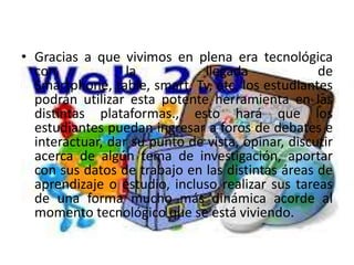 • Gracias a que vivimos en plena era tecnológica
  con             la          llegada              de
  Smartphone, table, smart, Tv, etc. los estudiantes
  podrán utilizar esta potente herramienta en las
  distintas plataformas., esto hará que los
  estudiantes puedan ingresar a foros de debates e
  interactuar, dar su punto de vista, opinar, discutir
  acerca de algún tema de investigación, aportar
  con sus datos de trabajo en las distintas áreas de
  aprendizaje o estudio, incluso realizar sus tareas
  de una forma mucho más dinámica acorde al
  momento tecnológico que se está viviendo.
 