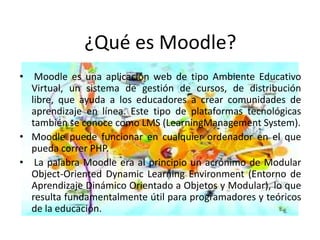 ¿Qué es Moodle?
• Moodle es una aplicación web de tipo Ambiente Educativo
  Virtual, un sistema de gestión de cursos, de distribución
  libre, que ayuda a los educadores a crear comunidades de
  aprendizaje en línea. Este tipo de plataformas tecnológicas
  también se conoce como LMS (LearningManagement System).
• Moodle puede funcionar en cualquier ordenador en el que
  pueda correr PHP.
• La palabra Moodle era al principio un acrónimo de Modular
  Object-Oriented Dynamic Learning Environment (Entorno de
  Aprendizaje Dinámico Orientado a Objetos y Modular), lo que
  resulta fundamentalmente útil para programadores y teóricos
  de la educación.
 