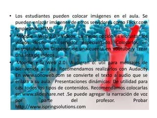 • Los estudiantes pueden colocar imágenes en el aula. Se
  pueden enlazar imágenes de otros servidores como Flickr.com
  empleando HTML .
• Moodle - Web 2.0 - Videos: La mejor opción es incrustar los
  videos desde un servidor especializado. Colocarlos en
  es.youtube.com Disponer de una cuenta en youtube y crear
  una lista de videos .
• Moodle y la Web 2.0 Audigran o: útil para mensajes de
  bienvenida al aula. Recomendamos realizarlos con Audacity
  En www.sonoweb.com se convierte el texto a audio que se
  enlaza a su aula. Presentaciones dinámicas: De utilidad para
  casi todos los tipos de contenidos. Recomendamos colocarlas
  en www.slideshare.net .Se puede agregar la narración de voz
  por          parte         del        profesor.       Probar
  http://www.ispringsolutions.com
 