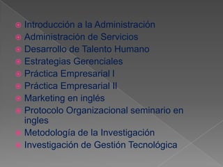  Introducción a la Administración
 Administración de Servicios
 Desarrollo de Talento Humano
 Estrategias Gerenciales
 Práctica Empresarial l
 Práctica Empresarial Il
 Marketing en inglés
 Protocolo Organizacional seminario en
  ingles
 Metodología de la Investigación
 Investigación de Gestión Tecnológica
 