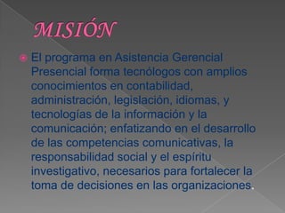    El programa en Asistencia Gerencial
    Presencial forma tecnólogos con amplios
    conocimientos en contabilidad,
    administración, legislación, idiomas, y
    tecnologías de la información y la
    comunicación; enfatizando en el desarrollo
    de las competencias comunicativas, la
    responsabilidad social y el espíritu
    investigativo, necesarios para fortalecer la
    toma de decisiones en las organizaciones.
 