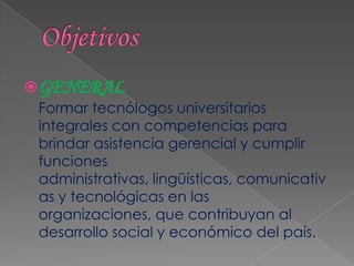  GENERAL
 Formar tecnólogos universitarios
 integrales con competencias para
 brindar asistencia gerencial y cumplir
 funciones
 administrativas, lingüísticas, comunicativ
 as y tecnológicas en las
 organizaciones, que contribuyan al
 desarrollo social y económico del país.
 