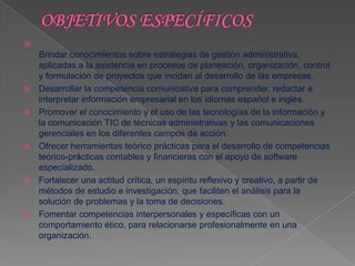 
    Brindar conocimientos sobre estrategias de gestión administrativa,
    aplicadas a la asistencia en procesos de planeación, organización, control
    y formulación de proyectos que incidan al desarrollo de las empresas.
   Desarrollar la competencia comunicativa para comprender, redactar e
    interpretar información empresarial en los idiomas español e inglés.
   Promover el conocimiento y el uso de las tecnologías de la información y
    la comunicación TIC de técnicas administrativas y las comunicaciones
    gerenciales en los diferentes campos de acción.
   Ofrecer herramientas teórico prácticas para el desarrollo de competencias
    teórico-prácticas contables y financieras con el apoyo de software
    especializado.
   Fortalecer una actitud crítica, un espíritu reflexivo y creativo, a partir de
    métodos de estudio e investigación, que faciliten el análisis para la
    solución de problemas y la toma de decisiones.
   Fomentar competencias interpersonales y específicas con un
    comportamiento ético, para relacionarse profesionalmente en una
    organización.
 