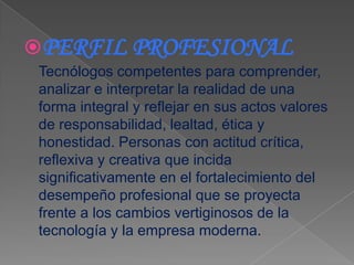PERFIL PROFESIONAL
 Tecnólogos competentes para comprender,
 analizar e interpretar la realidad de una
 forma integral y reflejar en sus actos valores
 de responsabilidad, lealtad, ética y
 honestidad. Personas con actitud crítica,
 reflexiva y creativa que incida
 significativamente en el fortalecimiento del
 desempeño profesional que se proyecta
 frente a los cambios vertiginosos de la
 tecnología y la empresa moderna.
 