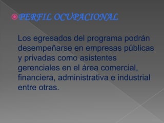 PERFIL OCUPACIONAL

 Los egresados del programa podrán
 desempeñarse en empresas públicas
 y privadas como asistentes
 gerenciales en el área comercial,
 financiera, administrativa e industrial
 entre otras.
 