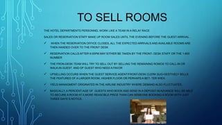 TO SELL ROOMS
THE HOTEL DEPARTMENTS PERSONNEL WORK LIKE A TEAM IN A RELAY RACE
SALES OR RESERVATION STAFF MAKE UP ROOM SALES UNTIL THE EVENING BEFORE THE GUEST ARRIVAL .
 WHEN THE RESERVATION OFFICE CLOSES, ALL THE EXPECTED ARRIVALS AND AVAILABLE ROOMS ARE
THEN HANDED OVER TO THE FRONT DESK
 RESERVATION CALLS AFTER 6:00PM MAY EITHER BE TAKEN BY THE FRONT- DESK STAFF OR THE 1-800
NUMBER
 THE FRON-DESK TEAM WILL TRY TO SELL OUT BY SELLING THE REMAINING ROMOS TO CALL-IN OR
WALK-IN GUEST AND OF GUEST WHO NEED A FAVOR
 UPSELLING OCCURS WHEN THE GUEST SERVICE AGENT/FRONT-DESK CLERK SUG-GESTIVELY SELLS
THE FEATURES OF A LARGER ROOM, HIGHER FLOOR OR PERHAPS A BET- TER WIEX.
 YIELD MANAGMENT ORIGINATED IN THE AIRLINE INDUSTRY WHERE DEMAND ALSO FLUCTUATES.
 BASICALLY, A PERCENT-AGE OF GUESTS WHO BOOK AND SEND IN A DEPOSIT IN ADVANCE WILL BE ABLE
TO SECURE A ROOM AT A MORE REASOBLE PRICE THAN CAN SEMEONE BOOKING A ROOM WITH JUST
THREE DAYS`S NOTICE.
 
