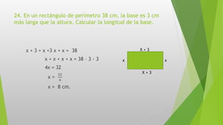 24. En un rectángulo de perímetro 38 cm, la base es 3 cm
más larga que la altura. Calcular la longitud de la base.
x + 3 + x +3 x + x = 38
x + x + x + x = 38 – 3 - 3
4x = 32
x =
32
4
x = 8 cm.
X + 3
X + 3
xx
 