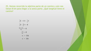 25. Hemos recorrido la séptima parte de un camino y aún nos
faltan 8 km para llegar a la sexta parte. ¿Qué longitud tiene el
camino?
1
7
X + 8 =
1
6
X
1
7
X -
1
6
X = -8
6𝑥 −7𝑥
42
= -8
−𝑥
42
= -8
-x = -336
x = 336
 