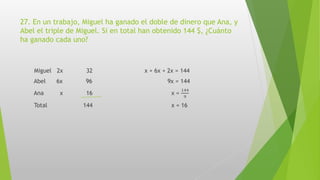 27. En un trabajo, Miguel ha ganado el doble de dinero que Ana, y
Abel el triple de Miguel. Si en total han obtenido 144 $, ¿Cuánto
ha ganado cada uno?
Miguel 2x 32 x + 6x + 2x = 144
Abel 6x 96 9x = 144
Ana x 16 x =
144
9
Total 144 x = 16
 