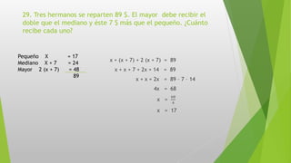 29. Tres hermanos se reparten 89 $. El mayor debe recibir el
doble que el mediano y éste 7 $ más que el pequeño. ¿Cuánto
recibe cada uno?
x + (x + 7) + 2 (x + 7) = 89
x + x + 7 + 2x + 14 = 89
x + x + 2x = 89 – 7 – 14
4x = 68
x =
68
4
x = 17
Pequeño X = 17
Mediano X + 7 = 24
Mayor 2 (x + 7) = 48
89
 