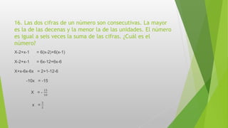 16. Las dos cifras de un número son consecutivas. La mayor
es la de las decenas y la menor la de las unidades. El número
es igual a seis veces la suma de las cifras. ¿Cuál es el
número?
X-2+x-1 = 6(x-2)+6(x-1)
X-2+x-1 = 6x-12+6x-6
X+x-6x-6x = 2+1-12-6
-10x = -15
X = -
15
10
x =
3
2
 