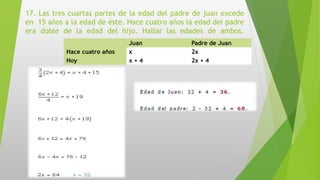 17. Las tres cuartas partes de la edad del padre de juan excede
en 15 años a la edad de éste. Hace cuatro años la edad del padre
era doble de la edad del hijo. Hallar las edades de ambos.
Juan Padre de Juan
Hace cuatro años x 2x
Hoy x + 4 2x + 4
 