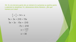 18. Si a la tercera parte de un número le sumamos su quinta parte
y además le añadimos 14, obtenemos dicho Número. ¿De qué
número se trata?
𝑥
3
+
𝑥
5
+ 14 = x
5x + 3x + 210 = 15x
5x + 3x – 15x = -210
-7x = -210
x =
−210
−7
x = 30
 