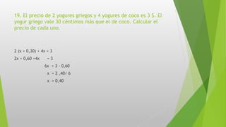 19. El precio de 2 yogures griegos y 4 yogures de coco es 3 $. El
yogur griego vale 30 céntimos más que el de coco. Calcular el
precio de cada uno.
2 (x + 0,30) + 4x = 3
2x + 0,60 +4x = 3
6x = 3 - 0,60
x = 2 ,40/ 6
x = 0,40
 