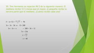 20. Tres hermanos se reparten 96 $ de la siguiente manera: El
mediano recibe 12 $ menos que el mayor, el pequeño recibe la
tercera parte que el mediano. ¿Cuánto recibe cada uno?
X + (x-12) +
(𝑥 −12)
3
= 96
3x + 3x – 36 +x – 12= 288
3x + 3x + x = 288 + 36 + 12
7x = 336
x =
336
7
x = 48
 