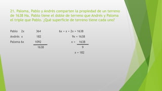 21. Paloma, Pablo y Andrés comparten la propiedad de un terreno
de 1638 Ha. Pablo tiene el doble de terreno que Andrés y Paloma
el triple que Pablo. ¿Qué superficie de terreno tiene cada uno?
Pablo 2x 364 6x + x + 2x = 1638
Andrés x 182 9x = 1638
Paloma 6x 1092 x = 1638
1638 9
x = 182
 