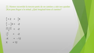 22. Hemos recorrido la tercera parte de un camino y aún nos quedan
2Km para llegar a la mitad. ¿Qué longitud tiene el camino?
𝑋
3
+ 2 =
1
2
X
𝑋
3
−
1
2
X = -2
2𝑋−3𝑋
6
= -2
−𝑋
6
= -2
-X = - 12
X = 12
 