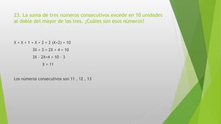 23. La suma de tres números consecutivos excede en 10 unidades
al doble del mayor de los tres. ¿Cuáles son esos números?
X + X + 1 + X + 2 = 2 (X+2) + 10
3X + 3 = 2X + 4 + 10
3X – 2X=4 + 10 – 3
X = 11
Los números consecutivos son 11 , 12 , 13
 